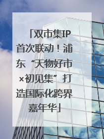 双市集IP首次联动！浦东“天物好市×初见集”打造国际化跨界嘉年华