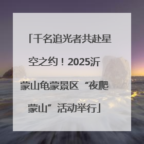 千名追光者共赴星空之约！2025沂蒙山龟蒙景区“夜爬蒙山”活动举行