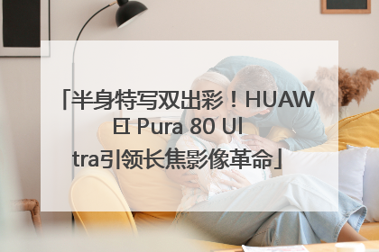 半身特写双出彩！HUAWEI Pura 80 Ultra引领长焦影像革命