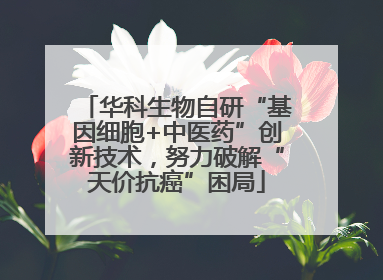 华科生物自研“基因细胞+中医药”创新技术，努力破解“天价抗癌”困局