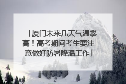厦门未来几天气温攀高！高考期间考生要注意做好防暑降温工作