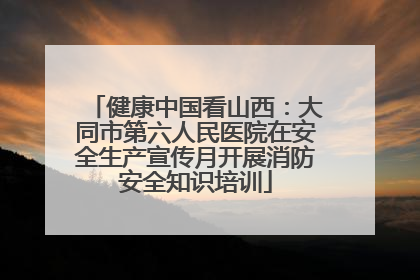健康中国看山西：大同市第六人民医院在安全生产宣传月开展消防安全知识培训