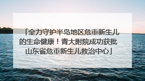 全力守护半岛地区危重新生儿的生命健康！青大附院成功获批山东省危重新生儿救治中心