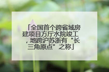 全国首个跨省域房建项目方厅水院竣工，地跨沪苏浙有“长三角原点”之称