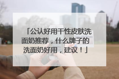 公认好用干性皮肤洗面奶推荐，什么牌子的洗面奶好用，建议！