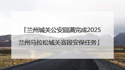 兰州城关公安圆满完成2025兰州马拉松城关赛段安保任务