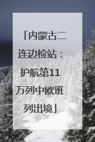 内蒙古二连边检站：护航第11万列中欧班列出境