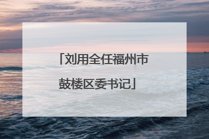 刘用全任福州市鼓楼区委书记