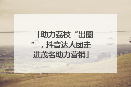 助力荔枝“出圈”，抖音达人团走进茂名助力营销