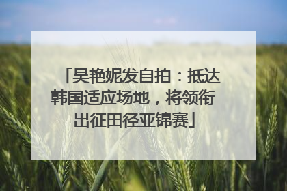 吴艳妮发自拍：抵达韩国适应场地，将领衔出征田径亚锦赛