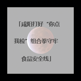 咸阳打好“你点我检”组合拳守牢食品安全线