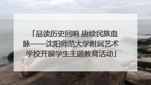 品读历史回响 赓续民族血脉——沈阳师范大学附属艺术学校开展学生主题教育活动