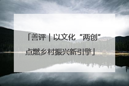 善评｜以文化“两创”点燃乡村振兴新引擎
