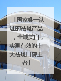 国家唯一认证的祛斑产品，全域美白，实测有效的十大祛斑口碑王者