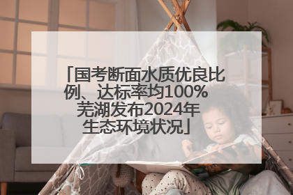 国考断面水质优良比例、达标率均100% 芜湖发布2024年生态环境状况