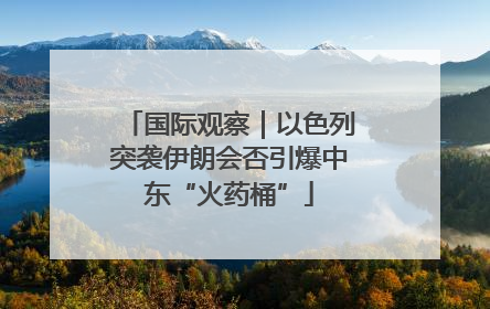 国际观察｜以色列突袭伊朗会否引爆中东“火药桶”