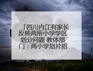 四川内江有家长反映两所小学学区划分问题 教体部门：两小学划片招生范围已调整