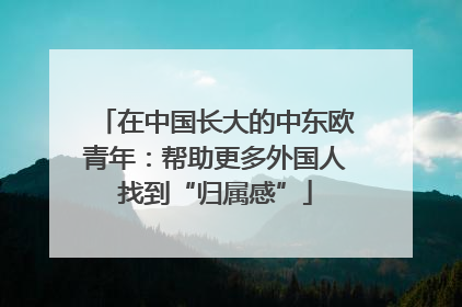 在中国长大的中东欧青年：帮助更多外国人找到“归属感”