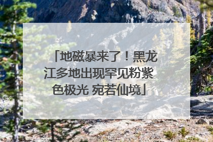 地磁暴来了！黑龙江多地出现罕见粉紫色极光 宛若仙境