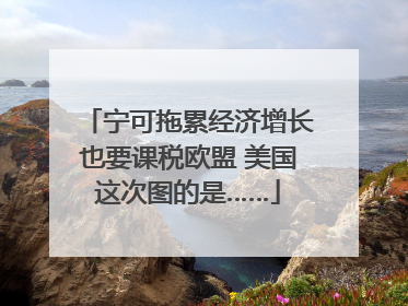 宁可拖累经济增长也要课税欧盟 美国这次图的是……