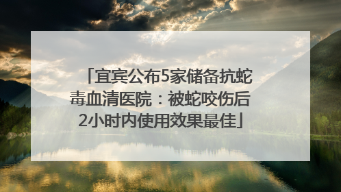 宜宾公布5家储备抗蛇毒血清医院：被蛇咬伤后2小时内使用效果最佳