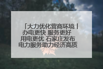 大力优化营商环境丨办电更快 服务更好 用电更优 石家庄发布电力服务助力经济高质量发展八项措施