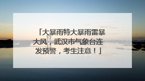 大暴雨特大暴雨雷暴大风，武汉市气象台连发预警，考生注意！