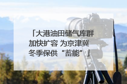 大港油田储气库群加快扩容 为京津冀冬季保供“蓄能”