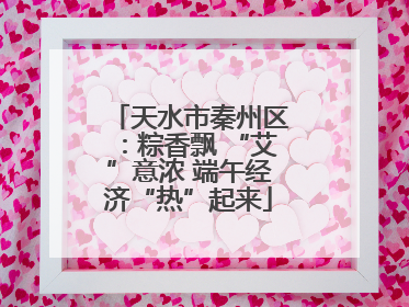 天水市秦州区：粽香飘 “艾”意浓 端午经济“热”起来
