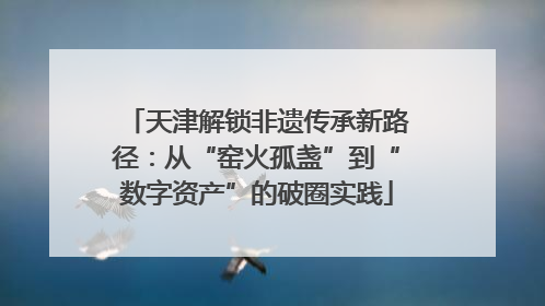 天津解锁非遗传承新路径：从“窑火孤盏”到“数字资产”的破圈实践