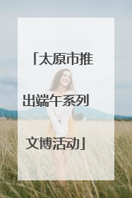 太原市推出端午系列文博活动