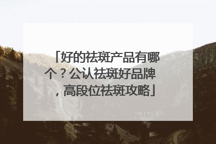 好的祛斑产品有哪个？公认祛斑好品牌，高段位祛斑攻略