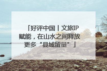 好评中国丨文旅IP赋能，在山水之间释放更多“县域留量”