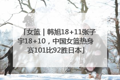 女篮｜韩旭18+11张子宇18+10，中国女篮热身赛101比92胜日本