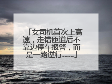 女司机首次上高速，走错匝道后不靠边停车报警，而是一路逆行……