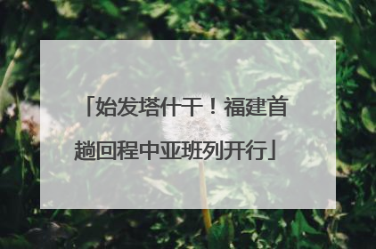 始发塔什干！福建首趟回程中亚班列开行