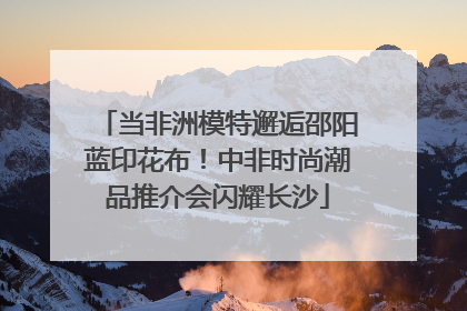 当非洲模特邂逅邵阳蓝印花布！中非时尚潮品推介会闪耀长沙