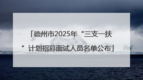 德州市2025年“三支一扶”计划招募面试人员名单公布