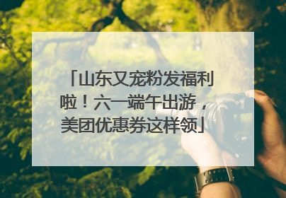 山东又宠粉发福利啦！六一端午出游，美团优惠券这样领