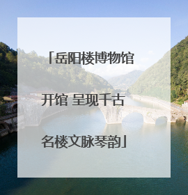 岳阳楼博物馆开馆 呈现千古名楼文脉琴韵
