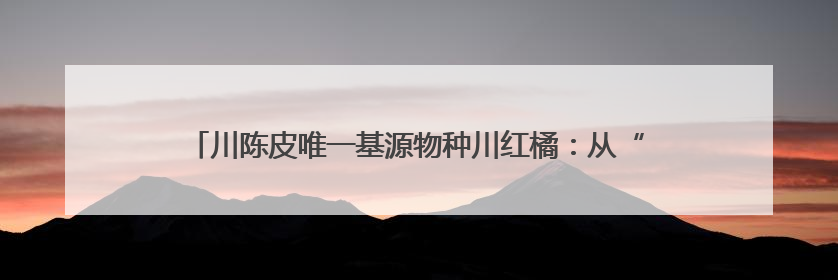 川陈皮唯一基源物种川红橘：从“被淘汰”到“香饽饽”的逆袭之路