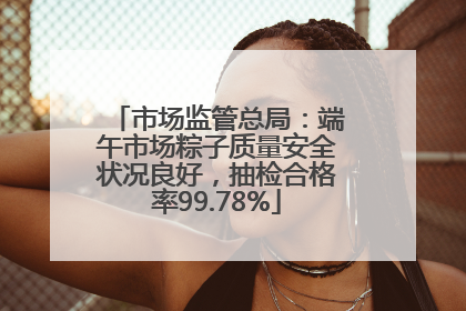 市场监管总局：端午市场粽子质量安全状况良好，抽检合格率99.78%