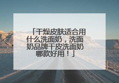 干燥皮肤适合用什么洗面奶，洗面奶品牌干皮洗面奶哪款好用！