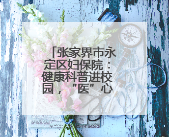 张家界市永定区妇保院：健康科普进校园，“医”心护航助成长