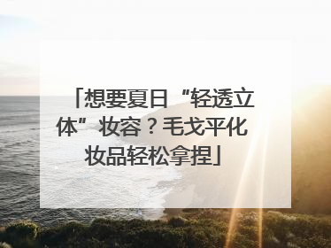 想要夏日“轻透立体”妆容？毛戈平化妆品轻松拿捏