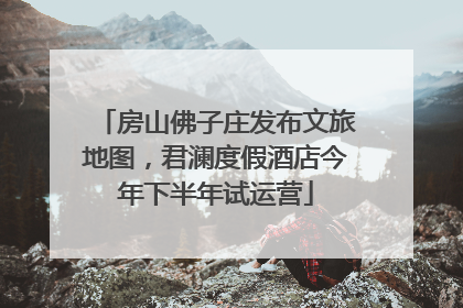 房山佛子庄发布文旅地图，君澜度假酒店今年下半年试运营