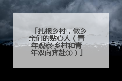 扎根乡村，做乡亲们的贴心人（青年观察·乡村和青年双向奔赴③）