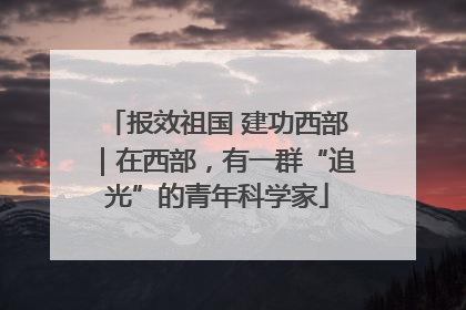 报效祖国 建功西部｜在西部，有一群“追光”的青年科学家