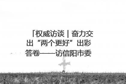 权威访谈｜奋力交出“两个更好”出彩答卷——访信阳市委书记蔡松涛