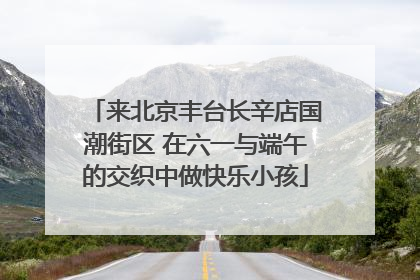 来北京丰台长辛店国潮街区 在六一与端午的交织中做快乐小孩